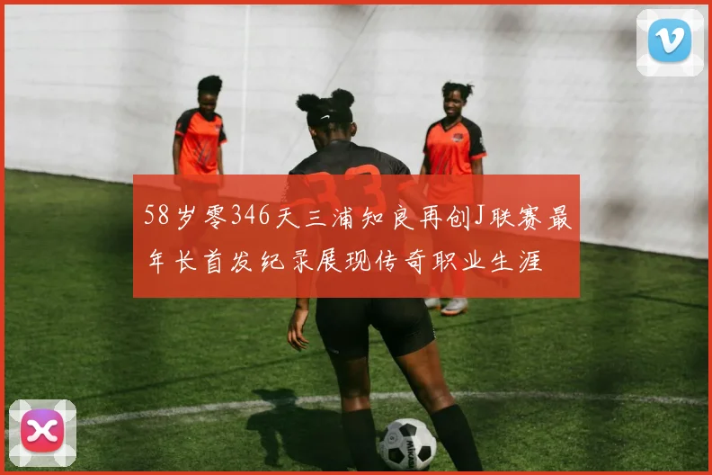 58岁零346天三浦知良再创J联赛最年长首发纪录展现传奇职业生涯