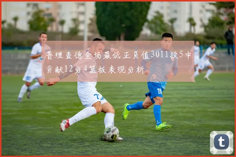 普理查德全场最低正负值3011投5中贡献12分4篮板表现分析