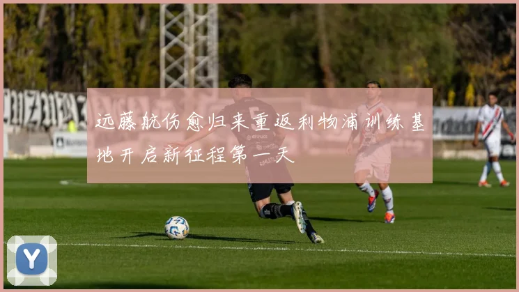 远藤航伤愈归来重返利物浦训练基地开启新征程第一天