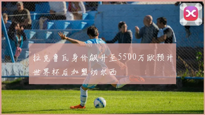 拉克鲁瓦身价飙升至5500万欧预计世界杯后加盟切尔西