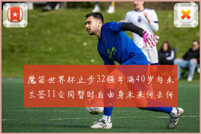 魔笛世界杯止步32强年满40岁与米兰签11合同暂时自由身未来何去何从