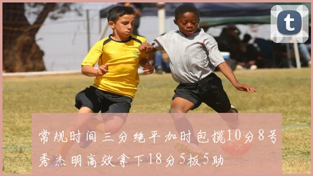 常规时间三分绝平加时包揽10分8号秀杰明高效拿下18分5板5助