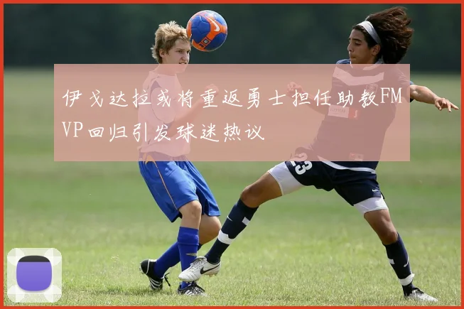 伊戈达拉或将重返勇士担任助教FMVP回归引发球迷热议