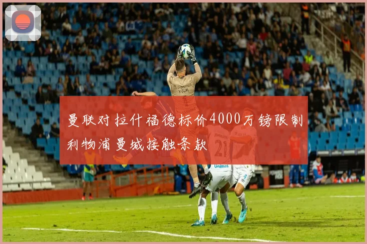 曼联对拉什福德标价4000万镑限制利物浦曼城接触条款