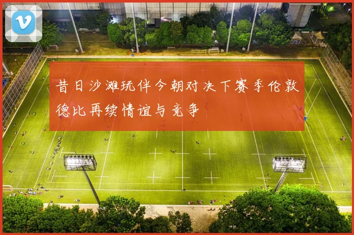 昔日沙滩玩伴今朝对决下赛季伦敦德比再续情谊与竞争