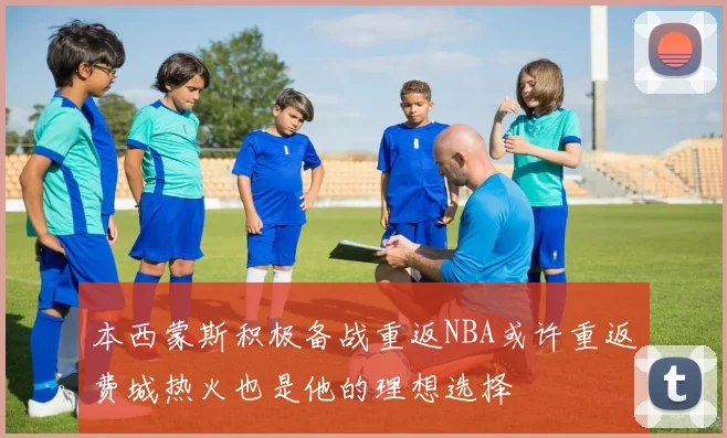 本西蒙斯积极备战重返NBA或许重返费城热火也是他的理想选择