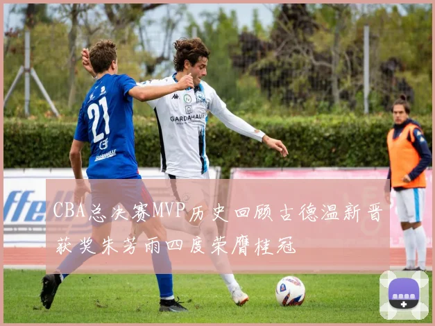 CBA总决赛MVP历史回顾古德温新晋获奖朱芳雨四度荣膺桂冠
