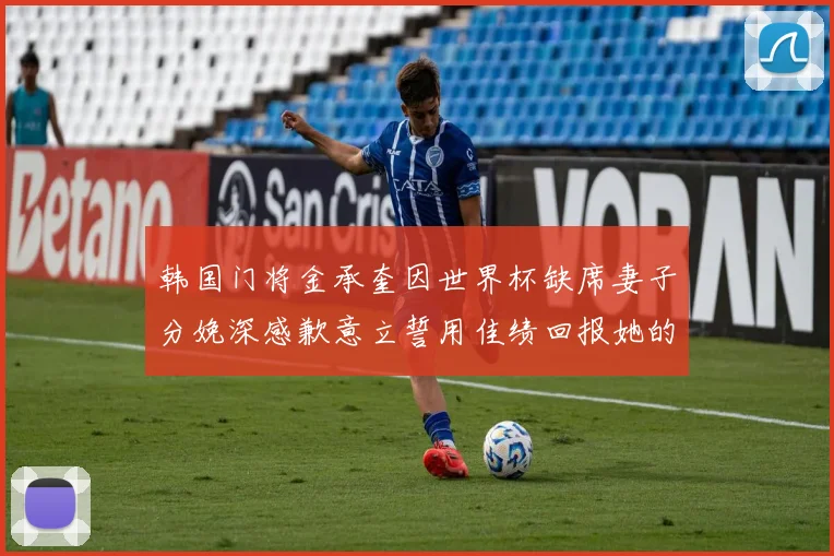 韩国门将金承奎因世界杯缺席妻子分娩深感歉意立誓用佳绩回报她的支持与爱