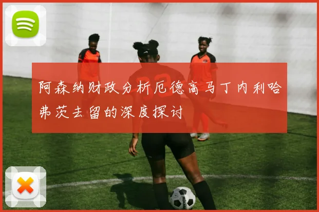 阿森纳财政分析厄德高马丁内利哈弗茨去留的深度探讨