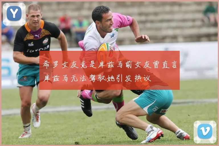 希罗女友竟是库兹马前女友曾直言库兹马无法驾驭她引发热议