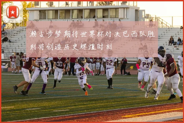 濑古步梦期待世界杯对决巴西队胜利将创造历史辉煌时刻