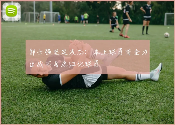 郭士强坚定表态：本土球员将全力出战不考虑归化球员