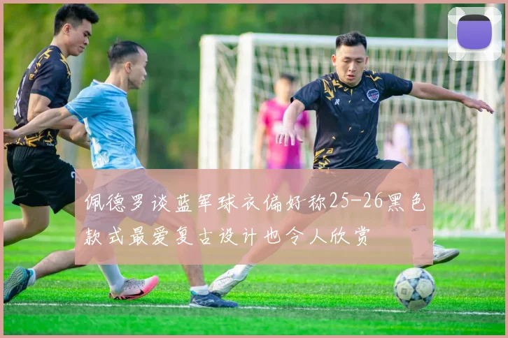 佩德罗谈蓝军球衣偏好称25-26黑色款式最爱复古设计也令人欣赏