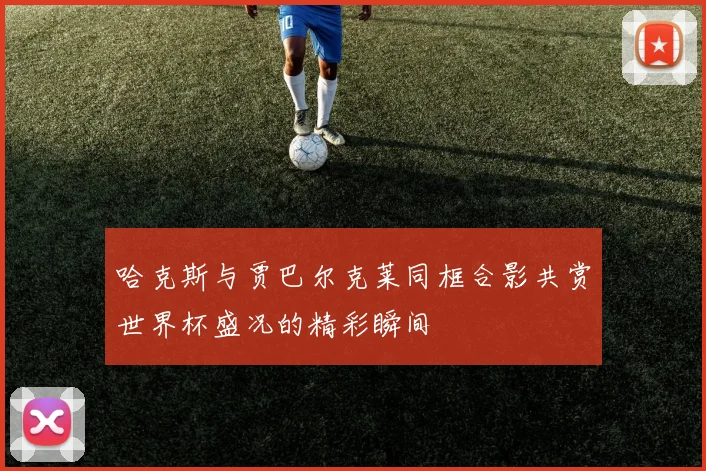 哈克斯与贾巴尔克莱同框合影共赏世界杯盛况的精彩瞬间