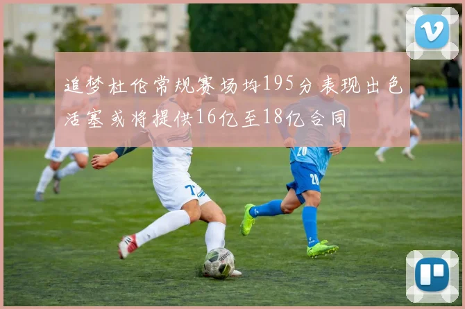 追梦杜伦常规赛场均195分表现出色活塞或将提供16亿至18亿合同