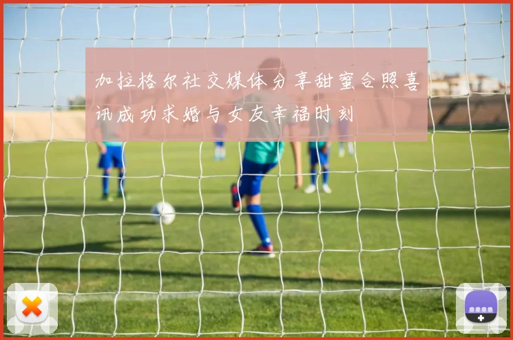 加拉格尔社交媒体分享甜蜜合照喜讯成功求婚与女友幸福时刻
