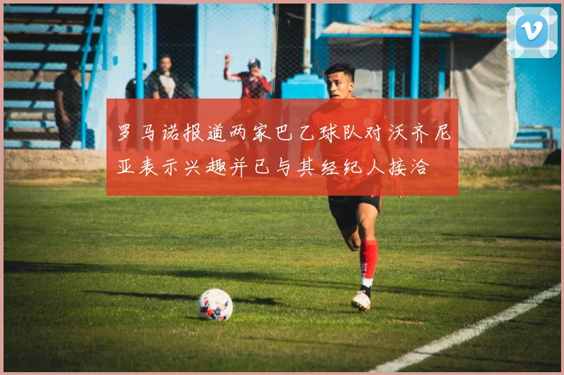 罗马诺报道两家巴乙球队对沃齐尼亚表示兴趣并已与其经纪人接洽
