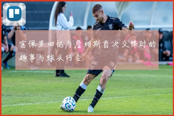 富保罗回忆与詹姆斯首次交锋时的趣事与球衣巧合