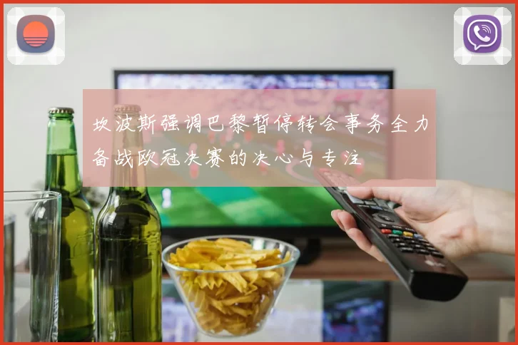 坎波斯强调巴黎暂停转会事务全力备战欧冠决赛的决心与专注