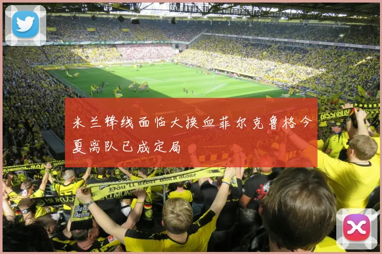 米兰锋线面临大换血菲尔克鲁格今夏离队已成定局