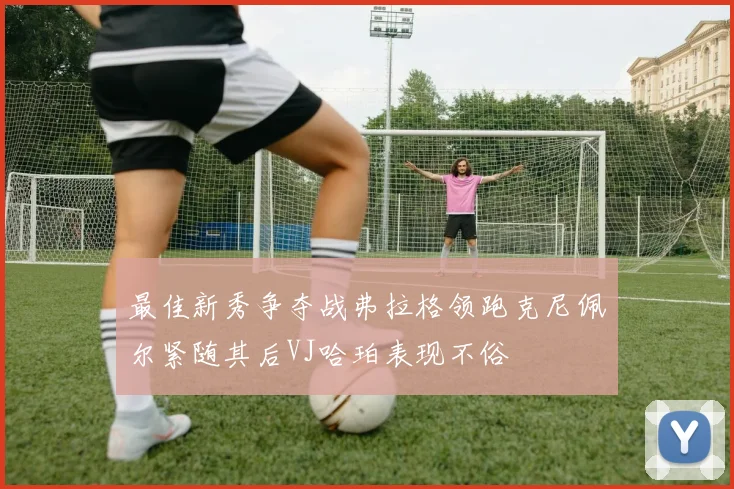 最佳新秀争夺战弗拉格领跑克尼佩尔紧随其后VJ哈珀表现不俗