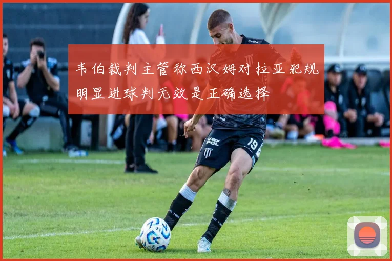 韦伯裁判主管称西汉姆对拉亚犯规明显进球判无效是正确选择